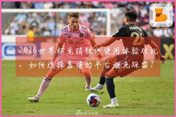 2026世界杯竞猜软件使用体验对比，如何选择靠谱的平台避免踩雷？