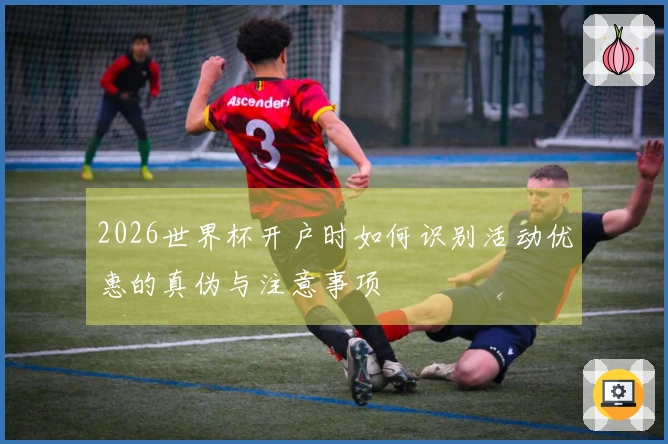 2026世界杯开户时如何识别活动优惠的真伪与注意事项