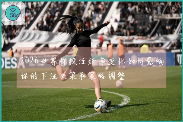 2026世界杯投注赔率变化如何影响你的下注决策和策略调整