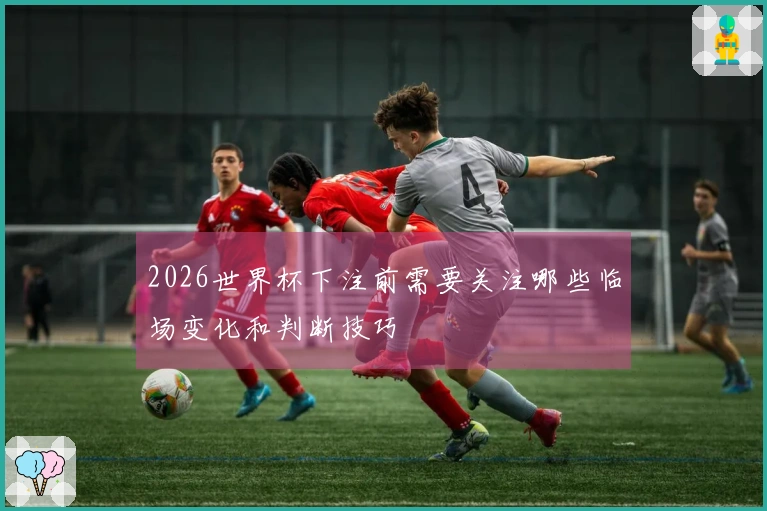2026世界杯下注前需要关注哪些临场变化和判断技巧
