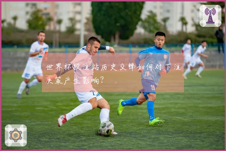 世界杯投注站历史交锋如何对下注决策产生影响？